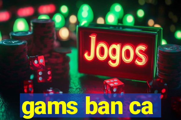 gams ban ca