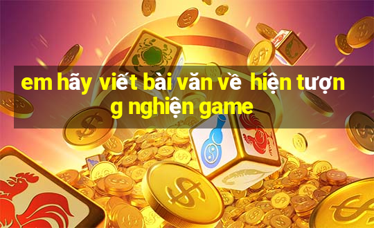 em hãy viết bài văn về hiện tượng nghiện game