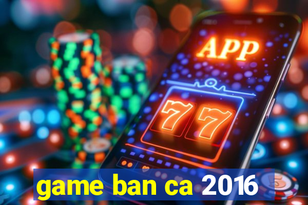 game ban ca 2016