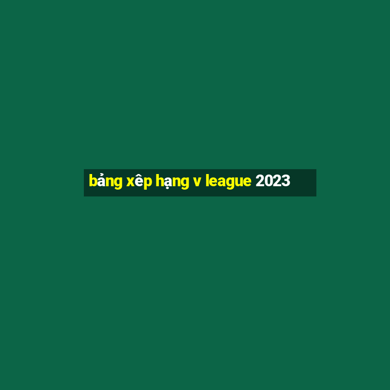 bảng xêp hạng v league 2023