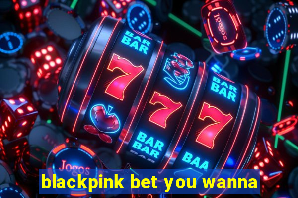 blackpink bet you wanna