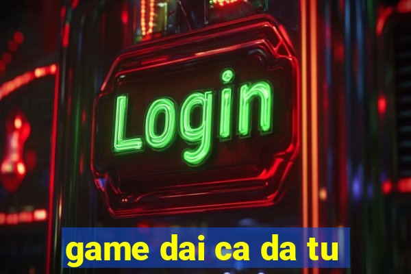 game dai ca da tu