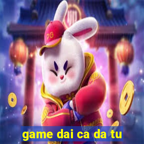 game dai ca da tu