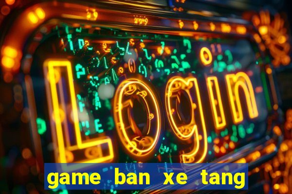 game ban xe tang ngay xua