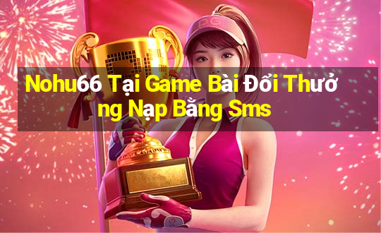 Nohu66 Tại Game Bài Đổi Thưởng Nạp Bằng Sms