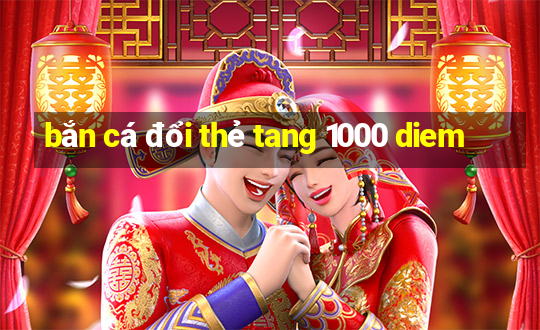 bắn cá đổi thẻ tang 1000 diem