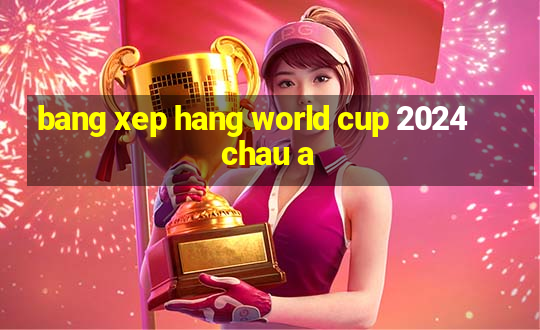 bang xep hang world cup 2024 chau a