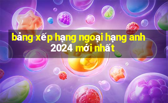 bảng xếp hạng ngoại hạng anh 2024 mới nhất