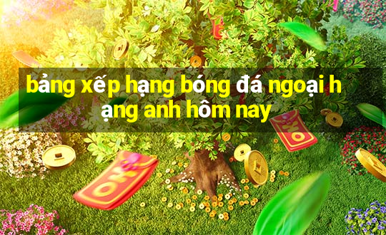 bảng xếp hạng bóng đá ngoại hạng anh hôm nay